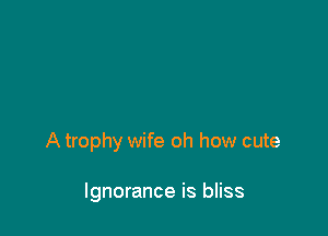 A trophy wife oh how cute

Ignorance is bliss