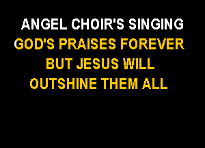 ANGEL CHOIR'S SINGING
GOD'S PRAISES FOREVER
BUT JESUS WILL
OUTSHINE THEM ALL