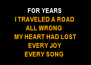 FORYEARS
I TRAVELED A ROAD
ALL WRONG

MY HEART HAD LOST
EVERY JOY
EVERY SONG