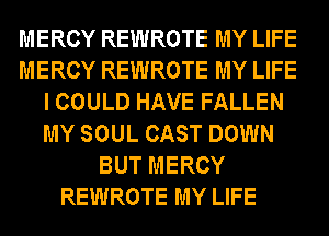 MERCY REWROTE MY LIFE
MERCY REWROTE MY LIFE
I COULD HAVE FALLEN
MY SOUL CAST DOWN
BUT MERCY
REWROTE MY LIFE