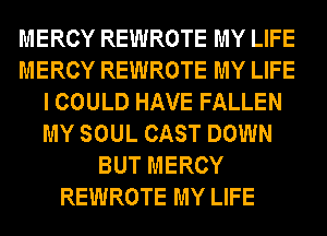 MERCY REWROTE MY LIFE
MERCY REWROTE MY LIFE
I COULD HAVE FALLEN
MY SOUL CAST DOWN
BUT MERCY
REWROTE MY LIFE