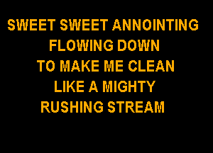 SWEET SWEET ANNOINTING
FLOWING DOWN
TO MAKE ME CLEAN
LIKE A MIGHTY
RUSHING STREAM