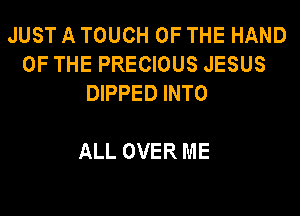 JUST A TOUCH OF THE HAND
OF THE PRECIOUS JESUS
DIPPED INTO

ALL OVER ME
