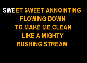 SWEET SWEET ANNOINTING
FLOWING DOWN
TO MAKE ME CLEAN
LIKE A MIGHTY
RUSHING STREAM