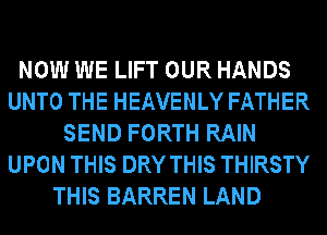 NOW WE LIFT OUR HANDS
UNTO THE HEAVENLY FATHER
SEND FORTH RAIN
UPON THIS DRY THIS THIRSTY
THIS BARREN LAND