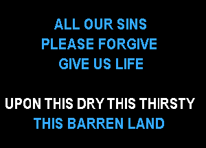 ALL OUR SINS
PLEASE FORGIVE
GIVE US LIFE

UPON THIS DRY THIS THIRSTY
THIS BARREN LAND