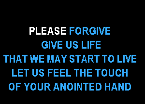 PLEASE FORGIVE
GIVE US LIFE
THAT WE MAY START TO LIVE
LET US FEEL THE TOUCH
OF YOUR ANOINTED HAND