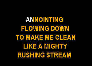 ANNOINTING
FLOWING DOWN

TO MAKE ME CLEAN
LIKE A MIGHTY
RUSHING STREAM