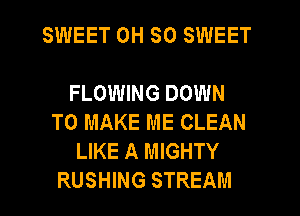 SWEET 0H SO SWEET

FLOWING DOWN
TO MAKE ME CLEAN
LIKE A MIGHTY
RUSHING STREAM
