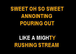 SWEET OH SO SWEET
ANNOINTING
POURING OUT

LIKE A MIGHTY
RUSHING STREAM