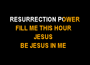 RESURRECTION POWER
FILL ME THIS HOUR

JESUS
BE JESUS IN ME