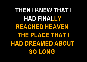 THEN I KNEW THAT I
HAD FINALLY
REACHED HEAVEN
THE PLACE THAT I
HAD DREAMED ABOUT
SO LONG