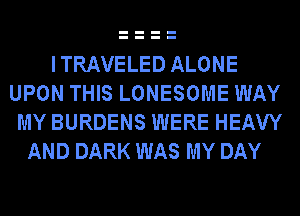 ITRAVELED ALONE
UPON THIS LONESOME WAY
MY BURDENS WERE HEAW
AND DARK WAS MY DAY