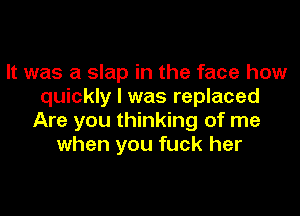It was a slap in the face how
quickly I was replaced

Are you thinking of me
when you fuck her
