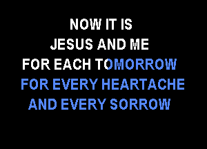 NOW IT IS
JESUS AND ME
FOR EACH TOMORROW
FOR EVERY HEARTACHE
AND EVERY SORROW