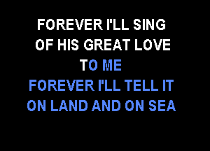 FOREVER I'LL SING
OF HIS GREAT LOVE
TO ME
FOREVER I'LL TELL IT
ON LAND AND ON SEA