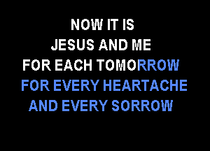 NOW IT IS
JESUS AND ME
FOR EACH TOMORROW
FOR EVERY HEARTACHE
AND EVERY SORROW