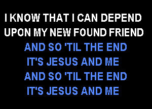 IKNOW THAT I CAN DEPEND
UPON MY NEW FOUND FRIEND
AND SO 'TIL THE END
IT'S JESUS AND ME
AND SO 'TIL THE END
IT'S JESUS AND ME