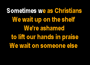Sometimes we as Christians
We wait up on the shelf
We're ashamed
to lift our hands in praise
We wait on someone else