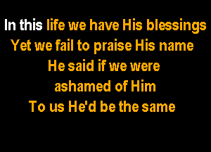 In this life we have His blessings
Yet we fail to praise His name
He said if we were
ashamed of Him
To us He'd be the same