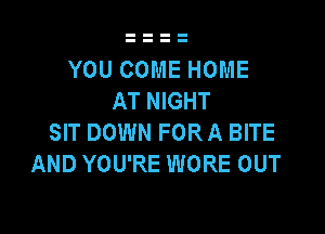 YOU COME HOME
AT NIGHT

SIT DOWN FOR A BITE
AND YOU'RE WORE OUT