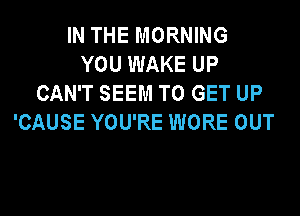 IN THE MORNING
YOU WAKE UP
CAN'T SEEM TO GET UP

'CAUSE YOU'RE WORE OUT