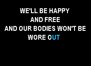 INELLBEHAPPY
ANDFREE
AND OUR BODIES WON'T BE

WORE OUT