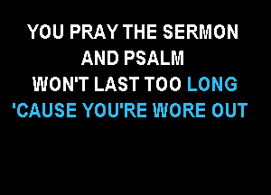 YOU PRAY THE SERMON
AND PSALM
WON'T LAST T00 LONG
'CAUSE YOU'RE WORE OUT