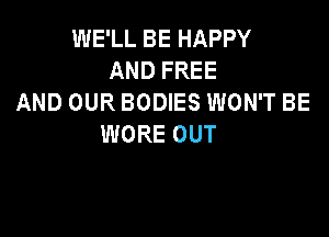 INELLBEHAPPY
ANDFREE
AND OUR BODIES WON'T BE

WORE OUT