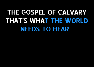 THE GOSPEL 0F CALVARY
THAT'S WHAT THE WORLD
NEEDS TO HEAR