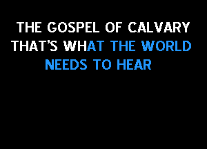 THE GOSPEL 0F CALVARY
THAT'S WHAT THE WORLD
NEEDS TO HEAR