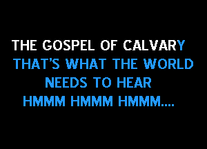 THE GOSPEL 0F CALVARY
THAT'S WHAT THE WORLD
NEEDS TO HEAR
HMMM HMMM HMMM....