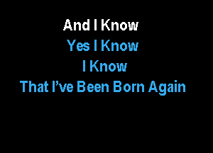 And I Know
Yes I Know
I Know

That We Been Born Again