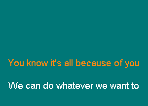 You know it's all because of you

We can do whatever we want to