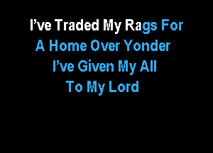 Pve Traded My Rags For
A Home Over Yonder
I've Given My All

To My Lord