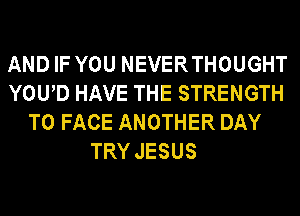 AND IF YOU NEVERTHOUGHT
YOUD HAVE THE STRENGTH
TO FACE ANOTHER DAY
TRY JESUS