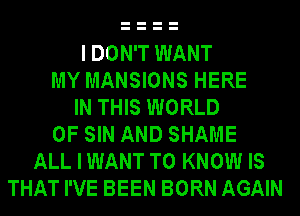 I DON'T WANT
MY MANSIONS HERE
IN THIS WORLD
OF SIN AND SHAME
ALL I WANT TO KNOW IS
THAT I'VE BEEN BORN AGAIN