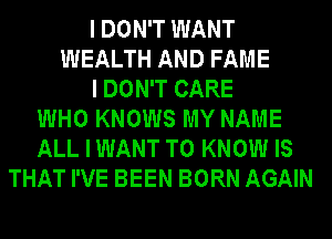 I DON'T WANT
WEALTH AND FAME
I DON'T CARE
WHO KNOWS MY NAME
ALL I WANT TO KNOW IS
THAT I'VE BEEN BORN AGAIN
