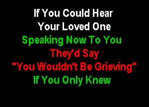 If You Could Hear
Your Loved One

Speaking Now To You
They'd Say

You Wouldn't Be Grieving
If You Only Knew