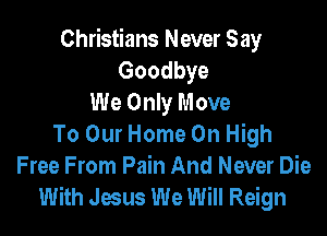 Christians Never Say
Goodbye
We Only Move

To Our Home On High
Free From Pain And Never Die
With Jesus We Will Reign