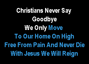 Christians Never Say
Goodbye
We Only Move

To Our Home On High
Free From Pain And Never Die
With Jesus We Will Reign