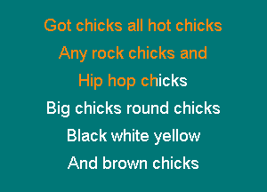 Got chicks all hot chicks
Any rock chicks and
Hip hop chicks
Big chicks round chicks

Black white yellow

And brown chicks