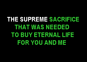 THE SUPREME SACRIFICE
THAT WAS NEEDED
TO BUY ETERNAL LIFE
FOR YOU AND ME
