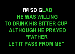 I'M SO GLAD
HE WAS WILLING
TO DRINK HIS BITTER CUP
ALTHOUGH HE PRAYED
FATHER
LET IT PASS FROM ME