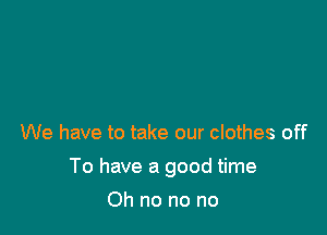 We have to take our clothes off

To have a good time

Oh no no no