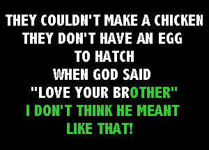 THEY COULDN'T MAKE A CHICKEN
THEY DON'T HAVE All EGG
T0 HATCH
WHEN GOD SAID
LOVE YOUR BROTHER
I DON'T THINK HE MEANT
LIKE THAT!