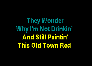They Wonder
Why I'm Not Drinkin'

And Still Paintin'
This Old Town Red