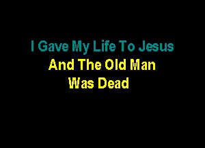 I Gave My Life To Jesus
And The Old Man

Was Dead