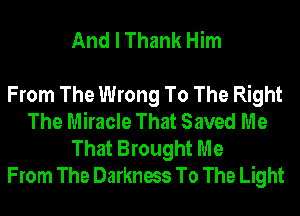 And I Thank Him

From The Wrong To The Right
The Miracle That Saved Me
That Brought Me
From The Darkness To The Light