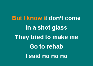 But I know it donot come
In a shot glass

They tried to make me
Go to rehab
I said no no no